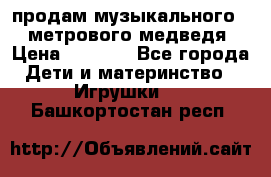 продам музыкального 1,5 метрового медведя  › Цена ­ 2 500 - Все города Дети и материнство » Игрушки   . Башкортостан респ.